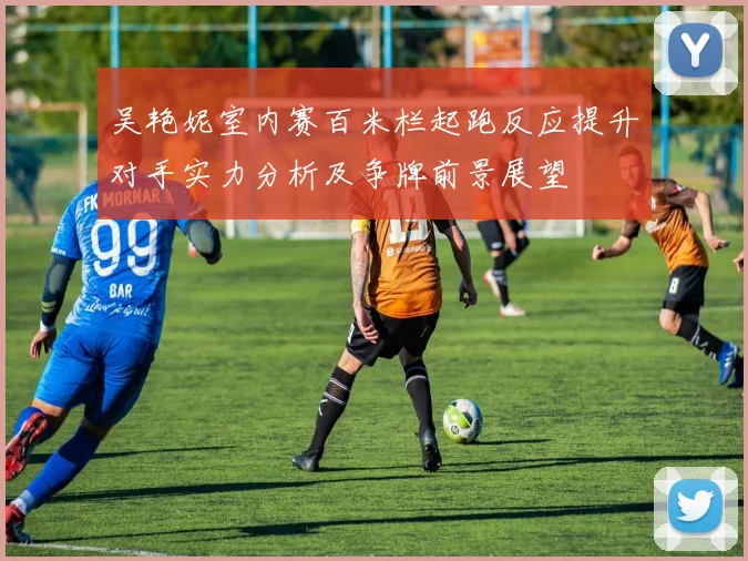 吴艳妮室内赛百米栏起跑反应提升对手实力分析及争牌前景展望