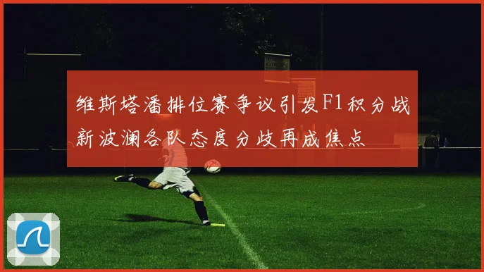 维斯塔潘排位赛争议引发F1积分战新波澜各队态度分歧再成焦点