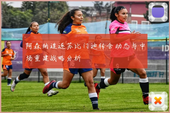 阿森纳追逐苏比门迪转会动态与中场重建战略分析