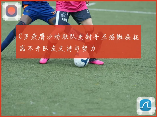 C罗荣膺沙特联队史射手王感慨成就离不开队友支持与努力