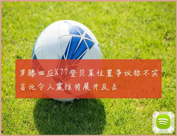 罗滕回应K77登贝莱位置争议称不实言论令人震惊将展开反击