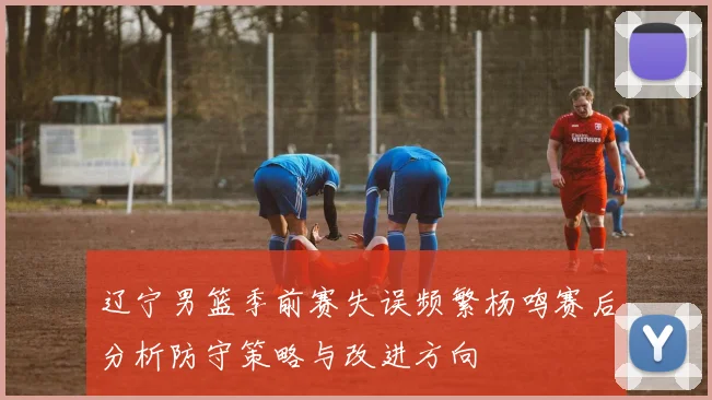 辽宁男篮季前赛失误频繁杨鸣赛后分析防守策略与改进方向