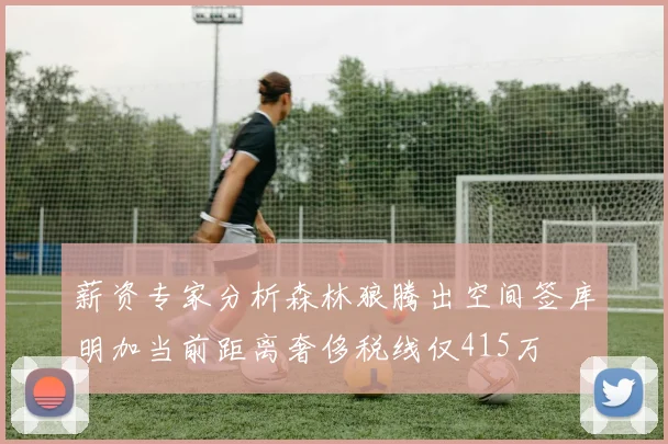 薪资专家分析森林狼腾出空间签库明加当前距离奢侈税线仅415万