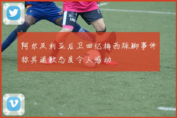 阿尔及利亚后卫回忆梅西踩脚事件称其道歉态度令人感动