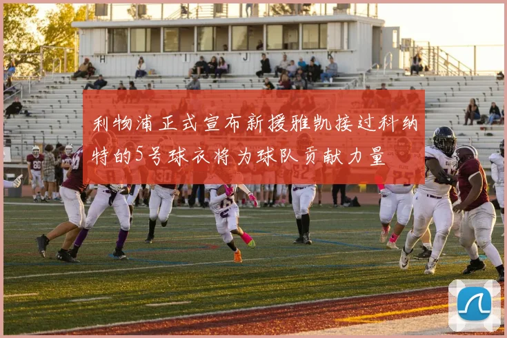 利物浦正式宣布新援雅凯接过科纳特的5号球衣将为球队贡献力量